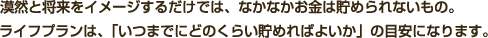漠然と将来をイメージするだけでは、なかなかお金は貯められないもの。ライフプランは、「いつまでにどのくらい貯めればよいか」の目安になります。