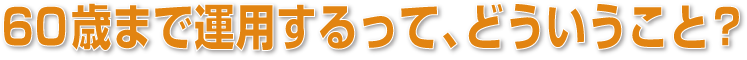 60歳まで運用するって、どういうこと？