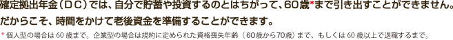 確定拠出年金（ＤＣ）では、自分で貯蓄や投資するのとはちがって、60歳まで引き出すことができません。だからこそ、時間をかけて老後資金を準備することができます。