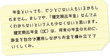 年金といっても、ピンとこない人もいるかもしれません。まして、「確定拠出年金」なんてよくわからないという人も少ないと思います。確定拠出年金（ＤＣ）は、将来の年金のために、掛金を自分で運用しながらお金を積み立てていくしくみ。