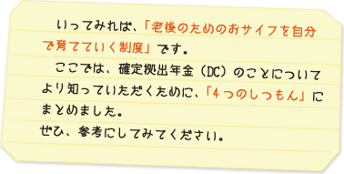 いってみれば、「老後のためのおサイフを自分で育てていく制度」です。ここでは、確定拠出年金（ＤＣ）のことについてより知っていただくために、「4つのしつもん」にまとめました。ぜひ、参考にしてみてください。