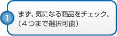 まず、気になる商品をチェック。（４つまで選択可能）