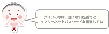 ログインの際は、加入者口座番号と インターネットパスワードを用意してね！