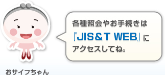 各種照会やお手続きは 『JIS＆T WEB』に アクセスしてね。