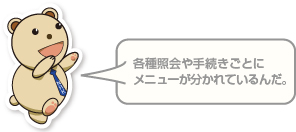 各種照会や手続きごとに メニューが分かれているんだ。