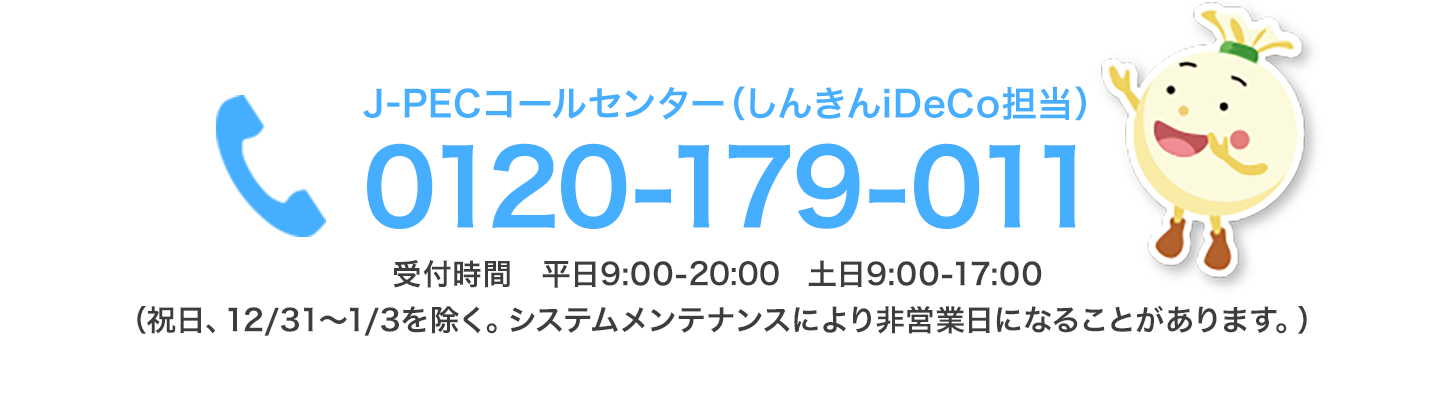 お手続きについて、わからないときは…しんきんiDeCoコールセンター 0120-179-011 受付時間 平日9:00-21:00 土日9:00-17:00（祝日、12/31～1/3を除く。システムメンテナンスにより非営業日になることがあります。）