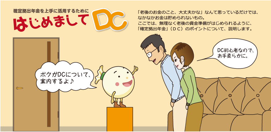 確定拠出年金を上手に活用するために はじめましてＤＣ「老後のお金のこと、だいじょうぶかな」なんて思っているだけでは、なかなかお金は貯められないもの。ここでは無理なく老後の資金準備がはじめられるように、「確定拠出年金」（ＤＣ）のポイントについて、説明します。
