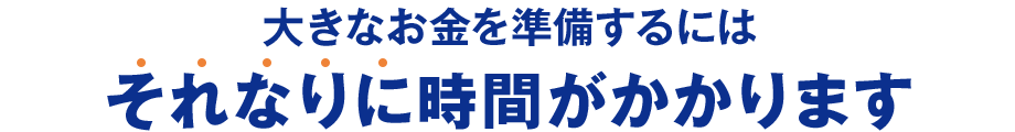 大きなお金を準備するにはそれなりに時間がかかります