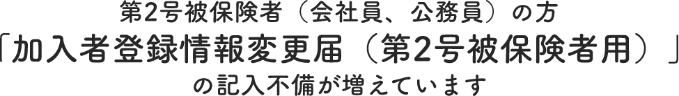 第2号被保険者（会社員、公務員）の方「加入者登録情報変更届（第2号被保険者用）」の記入不備が増えています